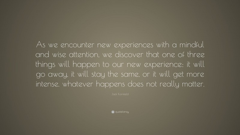 Jack Kornfield Quote: “As we encounter new experiences with a mindful and wise attention, we discover that one of three things will happen to our new experience: it will go away, it will stay the same, or it will get more intense. whatever happens does not really matter.”