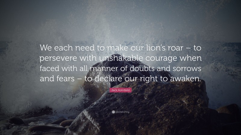 Jack Kornfield Quote: “We each need to make our lion’s roar – to persevere with unshakable courage when faced with all manner of doubts and sorrows and fears – to declare our right to awaken.”