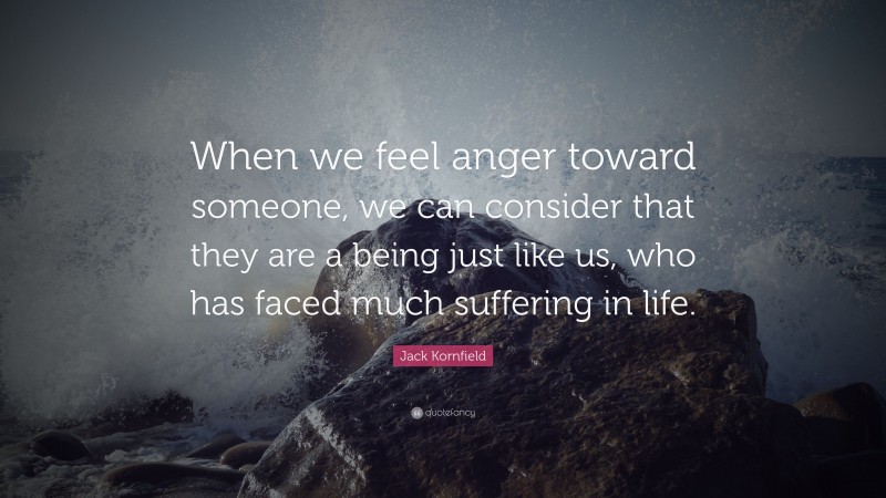 Jack Kornfield Quote: “When we feel anger toward someone, we can consider that they are a being just like us, who has faced much suffering in life.”