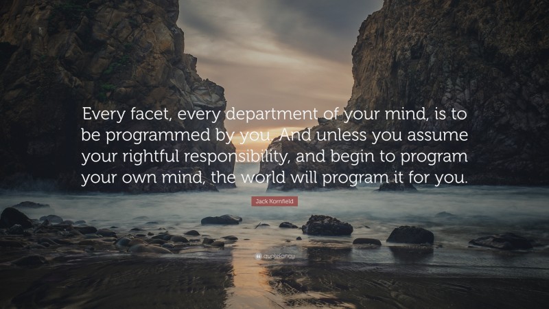 Jack Kornfield Quote: “Every facet, every department of your mind, is to be programmed by you. And unless you assume your rightful responsibility, and begin to program your own mind, the world will program it for you.”