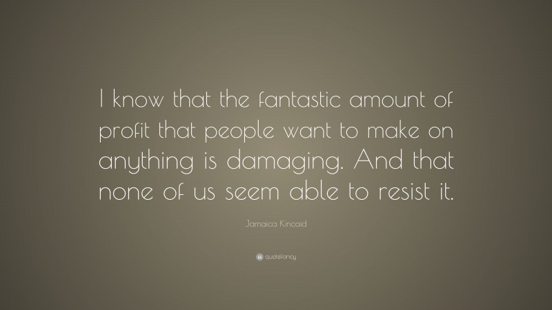 Jamaica Kincaid Quote: “I know that the fantastic amount of profit that people want to make on anything is damaging. And that none of us seem able to resist it.”