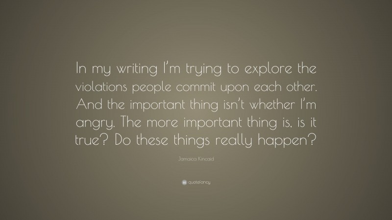 Jamaica Kincaid Quote: “In my writing I’m trying to explore the violations people commit upon each other. And the important thing isn’t whether I’m angry. The more important thing is, is it true? Do these things really happen?”
