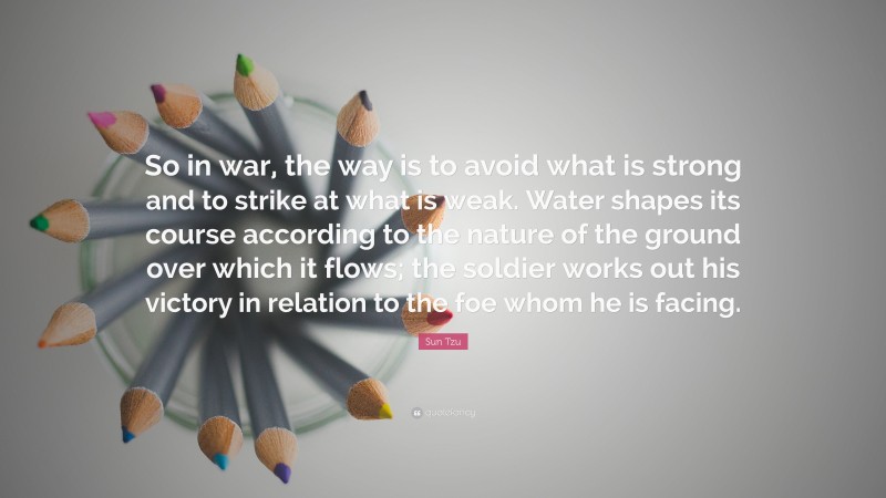 Sun Tzu Quote: “So in war, the way is to avoid what is strong and to strike at what is weak. Water shapes its course according to the nature of the ground over which it flows; the soldier works out his victory in relation to the foe whom he is facing.”