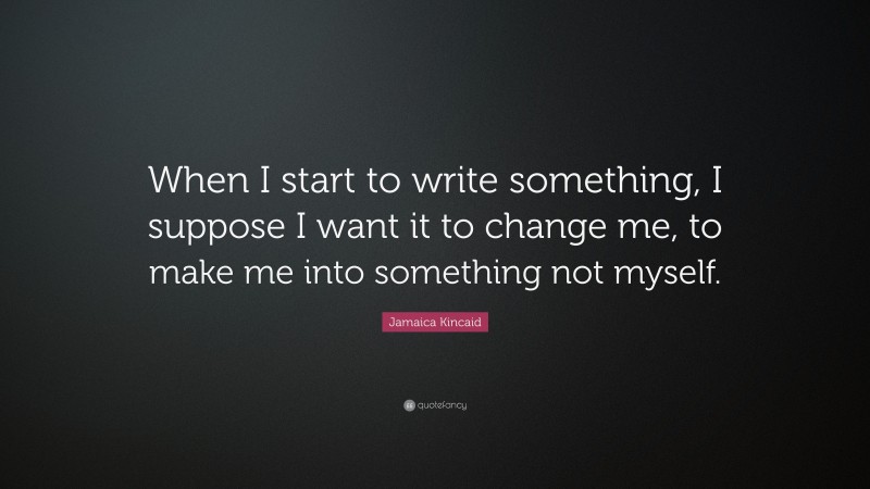 Jamaica Kincaid Quote: “When I start to write something, I suppose I want it to change me, to make me into something not myself.”