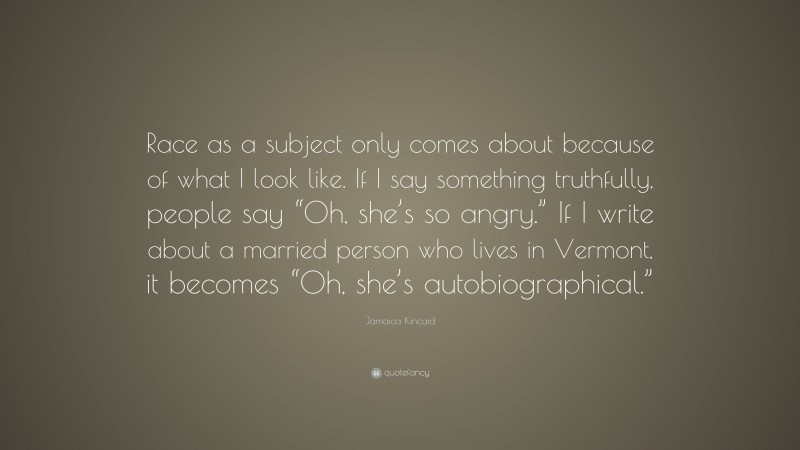 Jamaica Kincaid Quote: “Race as a subject only comes about because of what I look like. If I say something truthfully, people say “Oh, she’s so angry.” If I write about a married person who lives in Vermont, it becomes “Oh, she’s autobiographical.””