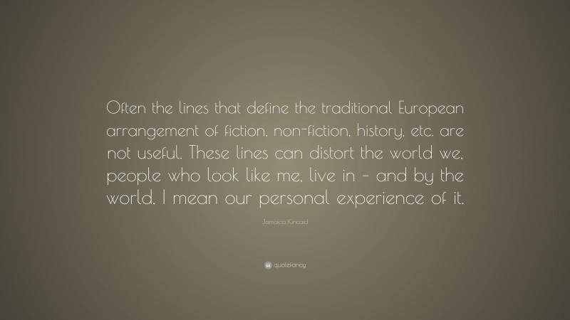 Jamaica Kincaid Quote: “Often the lines that define the traditional European arrangement of fiction, non-fiction, history, etc. are not useful. These lines can distort the world we, people who look like me, live in – and by the world, I mean our personal experience of it.”