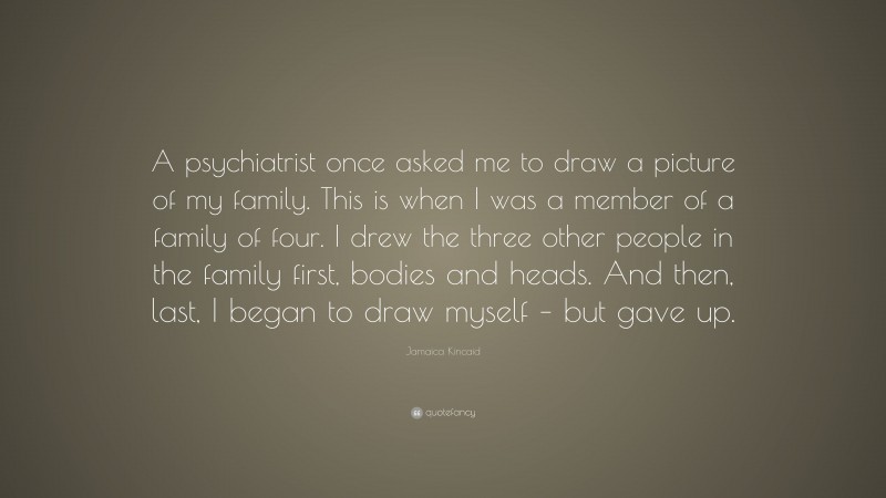 Jamaica Kincaid Quote: “A psychiatrist once asked me to draw a picture of my family. This is when I was a member of a family of four. I drew the three other people in the family first, bodies and heads. And then, last, I began to draw myself – but gave up.”