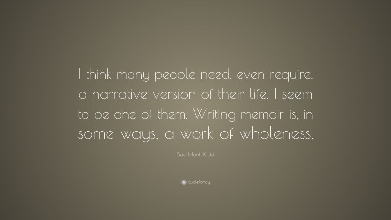 Sue Monk Kidd Quote: “I think many people need, even require, a narrative version of their life. I seem to be one of them. Writing memoir is, in some ways, a work of wholeness.”