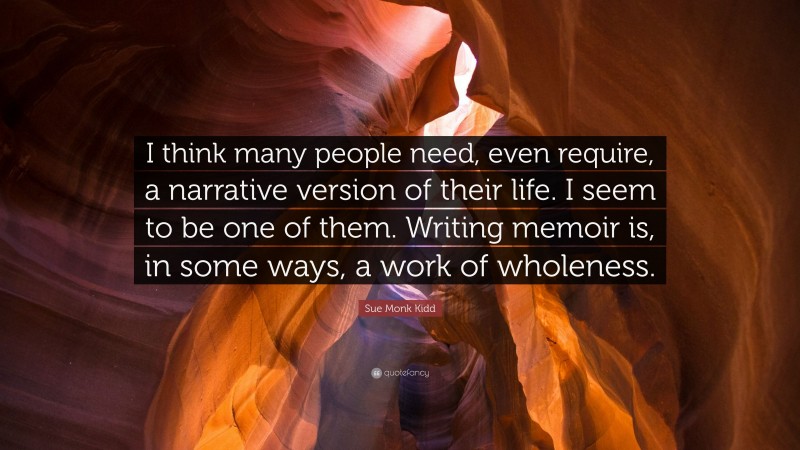 Sue Monk Kidd Quote: “I think many people need, even require, a narrative version of their life. I seem to be one of them. Writing memoir is, in some ways, a work of wholeness.”