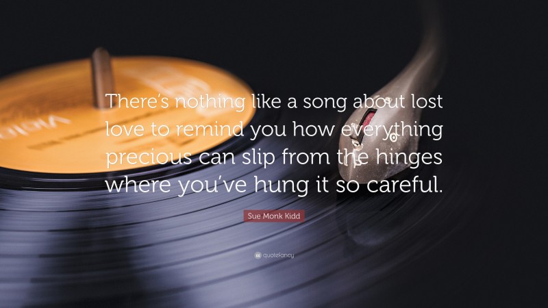 Sue Monk Kidd Quote: “There’s nothing like a song about lost love to remind you how everything precious can slip from the hinges where you’ve hung it so careful.”