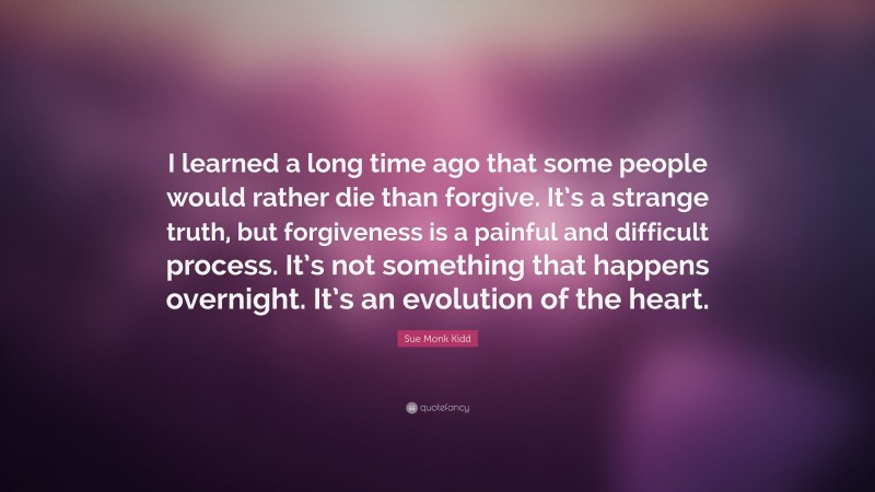 Sue Monk Kidd Quote: “I learned a long time ago that some people would rather die than forgive. It’s a strange truth, but forgiveness is a painful and difficult process. It’s not something that happens overnight. It’s an evolution of the heart.”