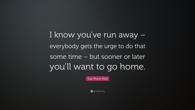 Sue Monk Kidd Quote: “I know you’ve run away – everybody gets the urge to do that some time – but sooner or later you’ll want to go home.”