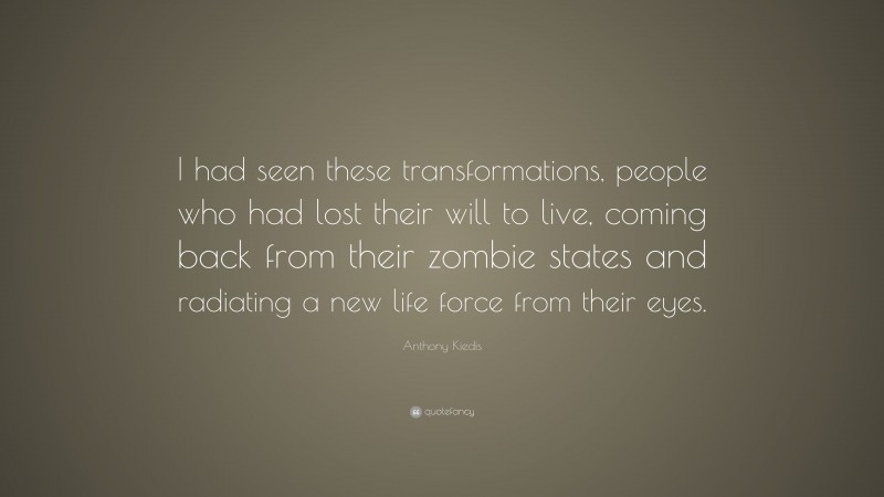 Anthony Kiedis Quote: “I had seen these transformations, people who had lost their will to live, coming back from their zombie states and radiating a new life force from their eyes.”