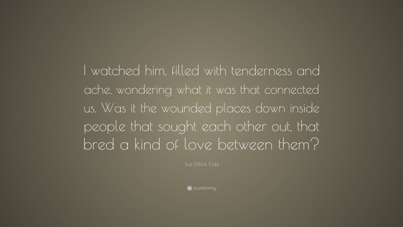 Sue Monk Kidd Quote: “I watched him, filled with tenderness and ache, wondering what it was that connected us. Was it the wounded places down inside people that sought each other out, that bred a kind of love between them?”