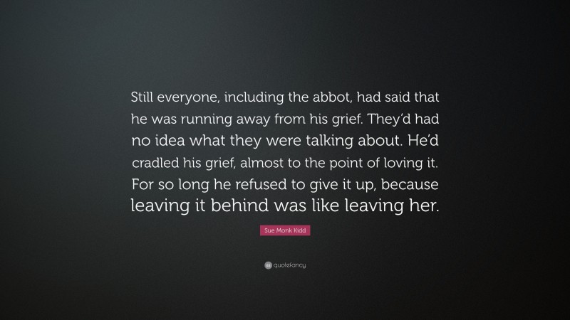 Sue Monk Kidd Quote: “Still everyone, including the abbot, had said that he was running away from his grief. They’d had no idea what they were talking about. He’d cradled his grief, almost to the point of loving it. For so long he refused to give it up, because leaving it behind was like leaving her.”