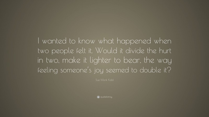 Sue Monk Kidd Quote: “I wanted to know what happened when two people felt it. Would it divide the hurt in two, make it lighter to bear, the way feeling someone’s joy seemed to double it?”