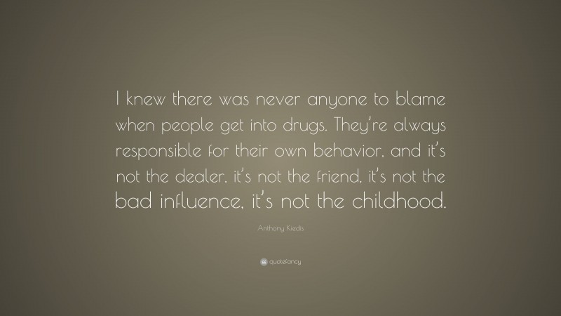 Anthony Kiedis Quote: “I knew there was never anyone to blame when people get into drugs. They’re always responsible for their own behavior, and it’s not the dealer, it’s not the friend, it’s not the bad influence, it’s not the childhood.”