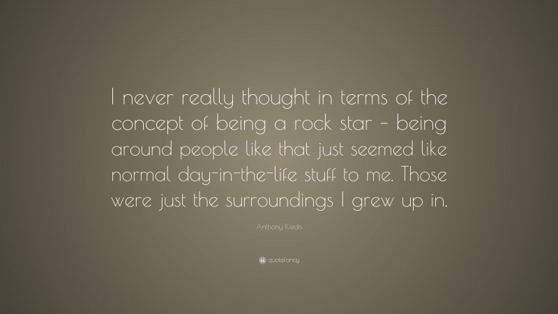 Anthony Kiedis Quote: “I never really thought in terms of the concept of being a rock star – being around people like that just seemed like normal day-in-the-life stuff to me. Those were just the surroundings I grew up in.”