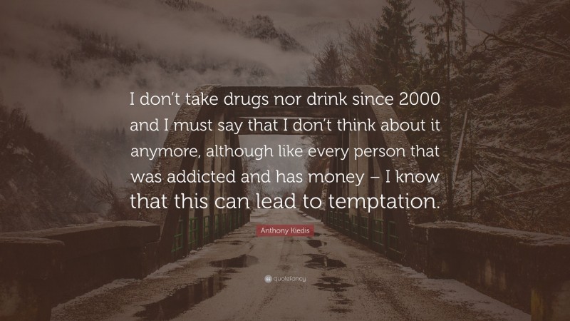 Anthony Kiedis Quote: “I don’t take drugs nor drink since 2000 and I must say that I don’t think about it anymore, although like every person that was addicted and has money – I know that this can lead to temptation.”
