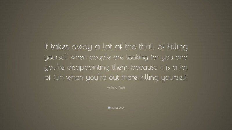 Anthony Kiedis Quote: “It takes away a lot of the thrill of killing yourself when people are looking for you and you’re disappointing them, because it is a lot of fun when you’re out there killing yourself.”