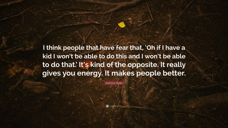 Anthony Kiedis Quote: “I think people that have fear that, ‘Oh if I have a kid I won’t be able to do this and I won’t be able to do that.’ It’s kind of the opposite. It really gives you energy. It makes people better.”