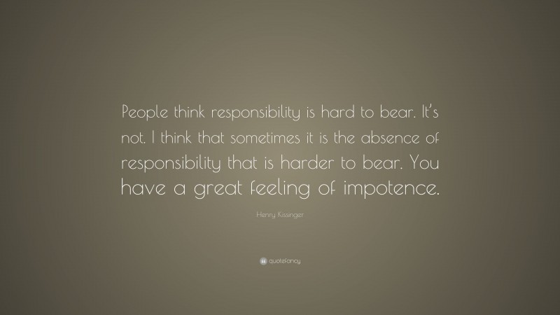 Henry Kissinger Quote: “People think responsibility is hard to bear. It’s not. I think that sometimes it is the absence of responsibility that is harder to bear. You have a great feeling of impotence.”