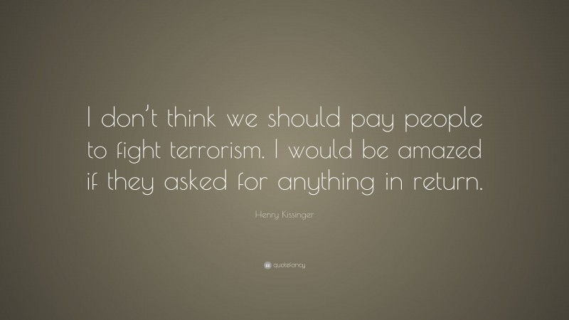 Henry Kissinger Quote: “I don’t think we should pay people to fight terrorism. I would be amazed if they asked for anything in return.”