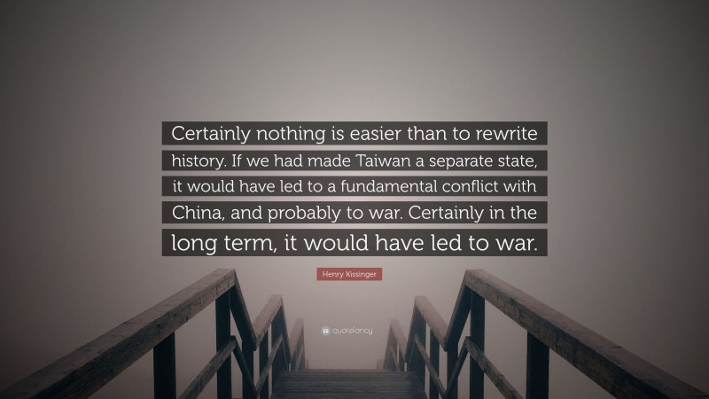 Henry Kissinger Quote: “Certainly nothing is easier than to rewrite history. If we had made Taiwan a separate state, it would have led to a fundamental conflict with China, and probably to war. Certainly in the long term, it would have led to war.”