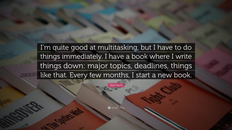 Heidi Klum Quote: “I’m quite good at multitasking, but I have to do things immediately. I have a book where I write things down: major topics, deadlines, things like that. Every few months, I start a new book.”