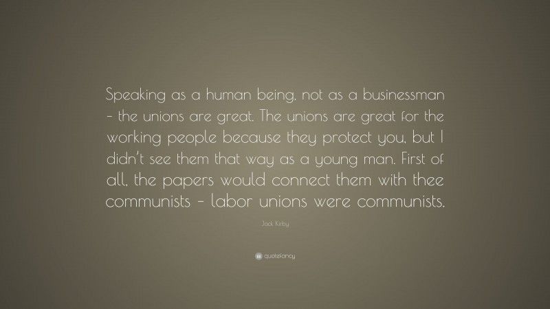 Jack Kirby Quote: “Speaking as a human being, not as a businessman – the unions are great. The unions are great for the working people because they protect you, but I didn’t see them that way as a young man. First of all, the papers would connect them with thee communists – labor unions were communists.”