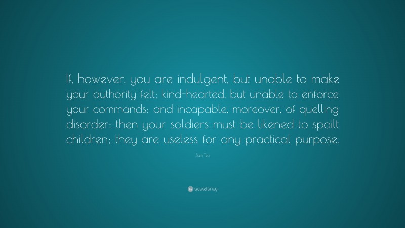 Sun Tzu Quote: “If, however, you are indulgent, but unable to make your authority felt; kind-hearted, but unable to enforce your commands; and incapable, moreover, of quelling disorder: then your soldiers must be likened to spoilt children; they are useless for any practical purpose.”