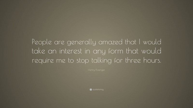 Henry Kissinger Quote: “People are generally amazed that I would take an interest in any form that would require me to stop talking for three hours.”