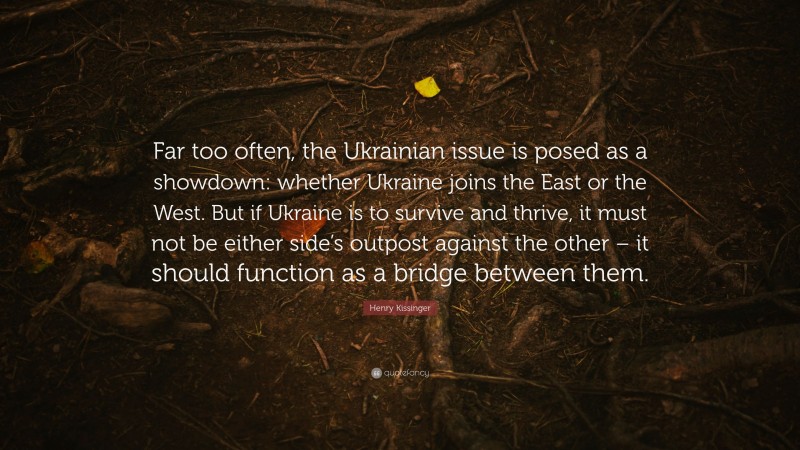 Henry Kissinger Quote: “Far too often, the Ukrainian issue is posed as a showdown: whether Ukraine joins the East or the West. But if Ukraine is to survive and thrive, it must not be either side’s outpost against the other – it should function as a bridge between them.”