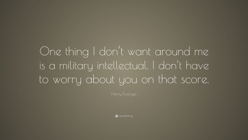Henry Kissinger Quote: “One thing I don’t want around me is a military intellectual. I don’t have to worry about you on that score.”