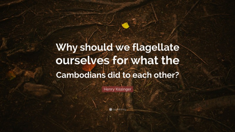 Henry Kissinger Quote: “Why should we flagellate ourselves for what the Cambodians did to each other?”