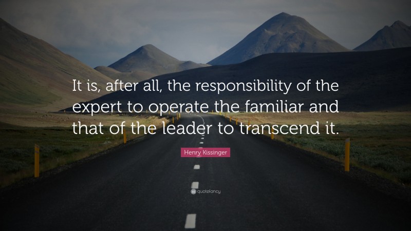 Henry Kissinger Quote: “It is, after all, the responsibility of the expert to operate the familiar and that of the leader to transcend it.”