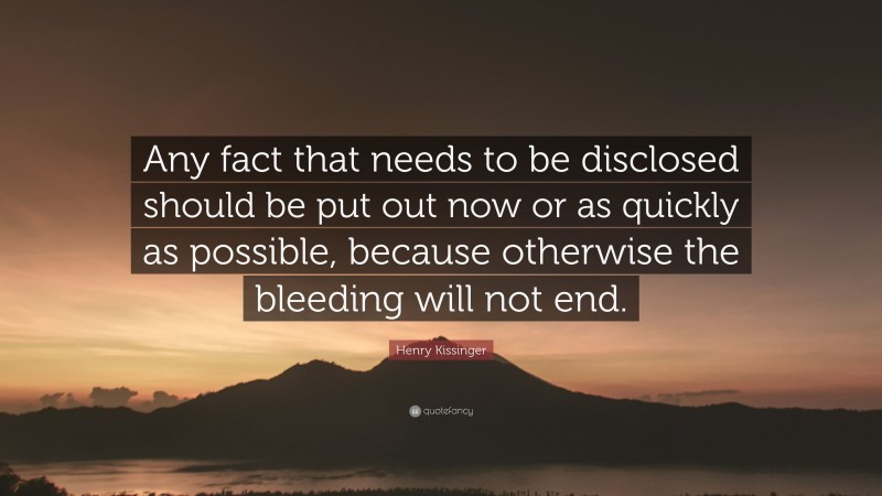 Henry Kissinger Quote: “Any fact that needs to be disclosed should be put out now or as quickly as possible, because otherwise the bleeding will not end.”