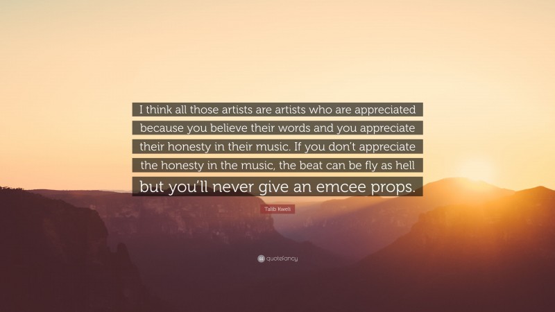 Talib Kweli Quote: “I think all those artists are artists who are appreciated because you believe their words and you appreciate their honesty in their music. If you don’t appreciate the honesty in the music, the beat can be fly as hell but you’ll never give an emcee props.”
