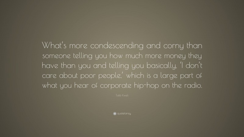 Talib Kweli Quote: “What’s more condescending and corny than someone telling you how much more money they have than you and telling you basically, ‘I don’t care about poor people,’ which is a large part of what you hear of corporate hip-hop on the radio.”