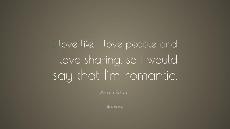 Ashton Kutcher Quote: “I love life, I love people and I love sharing, so I would say that I’m romantic.”