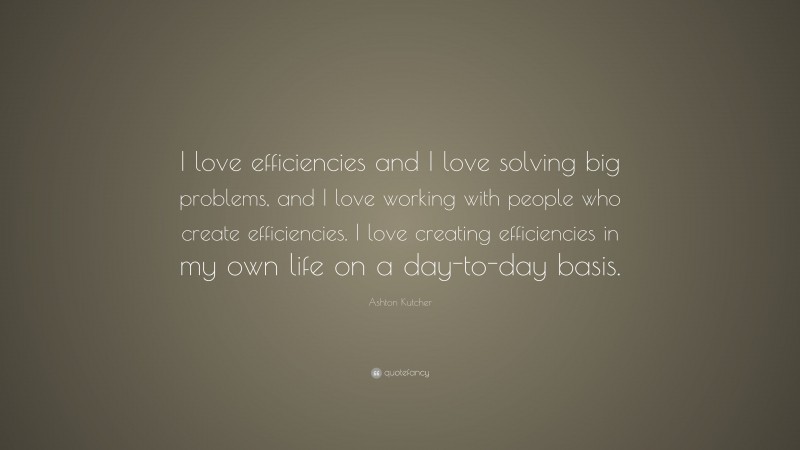 Ashton Kutcher Quote: “I love efficiencies and I love solving big problems, and I love working with people who create efficiencies. I love creating efficiencies in my own life on a day-to-day basis.”
