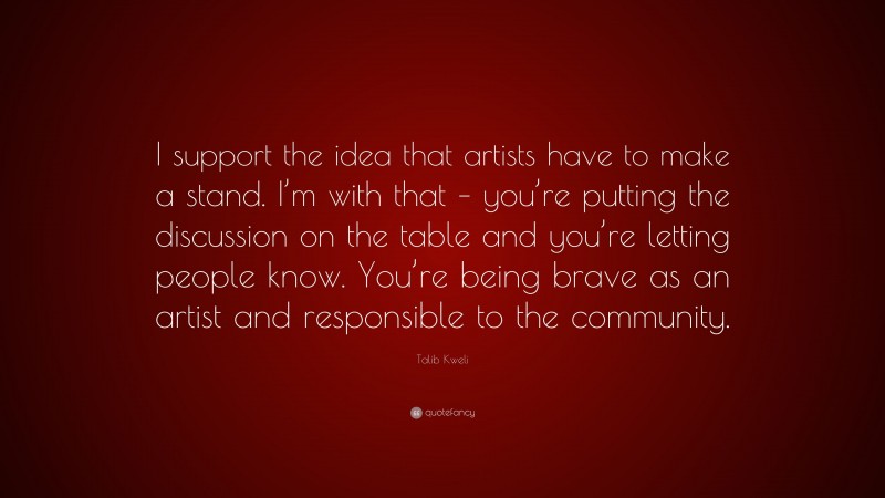 Talib Kweli Quote: “I support the idea that artists have to make a stand. I’m with that – you’re putting the discussion on the table and you’re letting people know. You’re being brave as an artist and responsible to the community.”