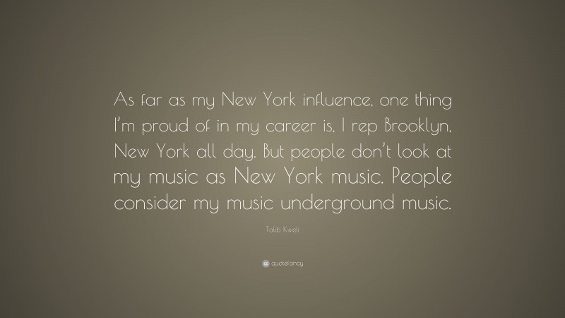 Talib Kweli Quote: “As far as my New York influence, one thing I’m proud of in my career is, I rep Brooklyn, New York all day. But people don’t look at my music as New York music. People consider my music underground music.”