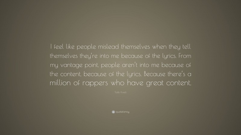 Talib Kweli Quote: “I feel like people mislead themselves when they tell themselves they’re into me because of the lyrics. From my vantage point, people aren’t into me because of the content, because of the lyrics. Because there’s a million of rappers who have great content.”