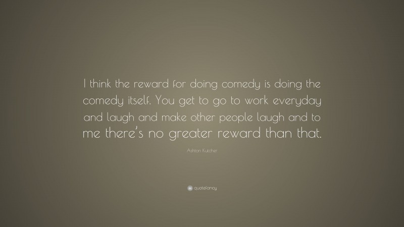 Ashton Kutcher Quote: “I think the reward for doing comedy is doing the comedy itself. You get to go to work everyday and laugh and make other people laugh and to me there’s no greater reward than that.”