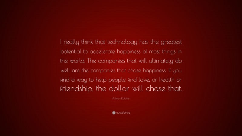 Ashton Kutcher Quote: “I really think that technology has the greatest potential to accelerate happiness of most things in the world. The companies that will ultimately do well are the companies that chase happiness. If you find a way to help people find love, or health or friendship, the dollar will chase that.”