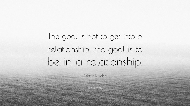 Ashton Kutcher Quote: “The goal is not to get into a relationship; the goal is to be in a relationship.”