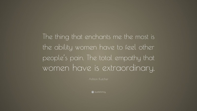 Ashton Kutcher Quote: “The thing that enchants me the most is the ability women have to feel other people’s pain. The total empathy that women have is extraordinary.”