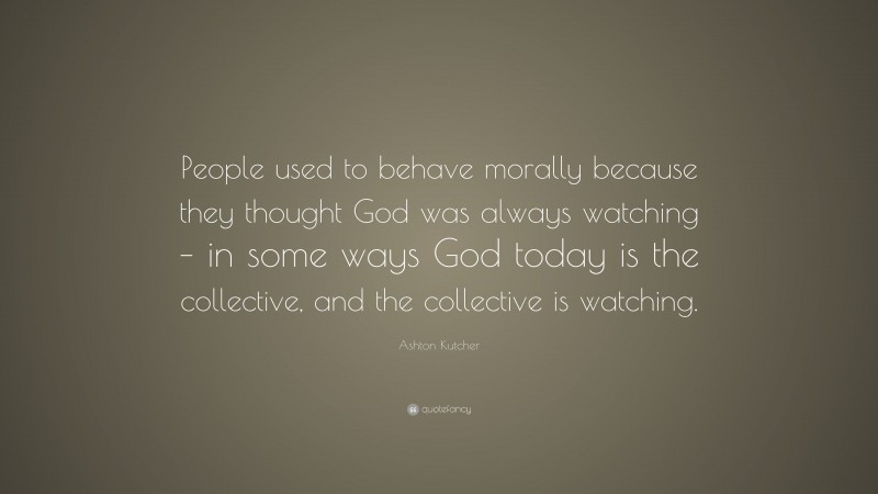 Ashton Kutcher Quote: “People used to behave morally because they thought God was always watching – in some ways God today is the collective, and the collective is watching.”