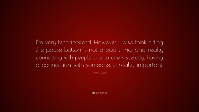 Ashton Kutcher Quote: “I’m very tech-forward. However, I also think hitting the pause button is not a bad thing, and really connecting with people one-to-one viscerally, having a connection with someone, is really important.”